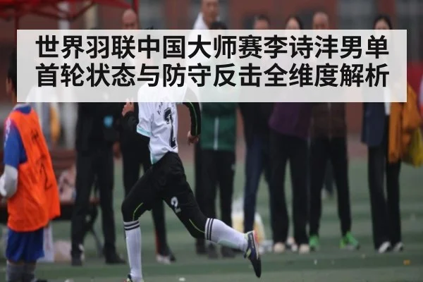 世界羽联中国大师赛李诗沣男单首轮状态与防守反击全维度解析
